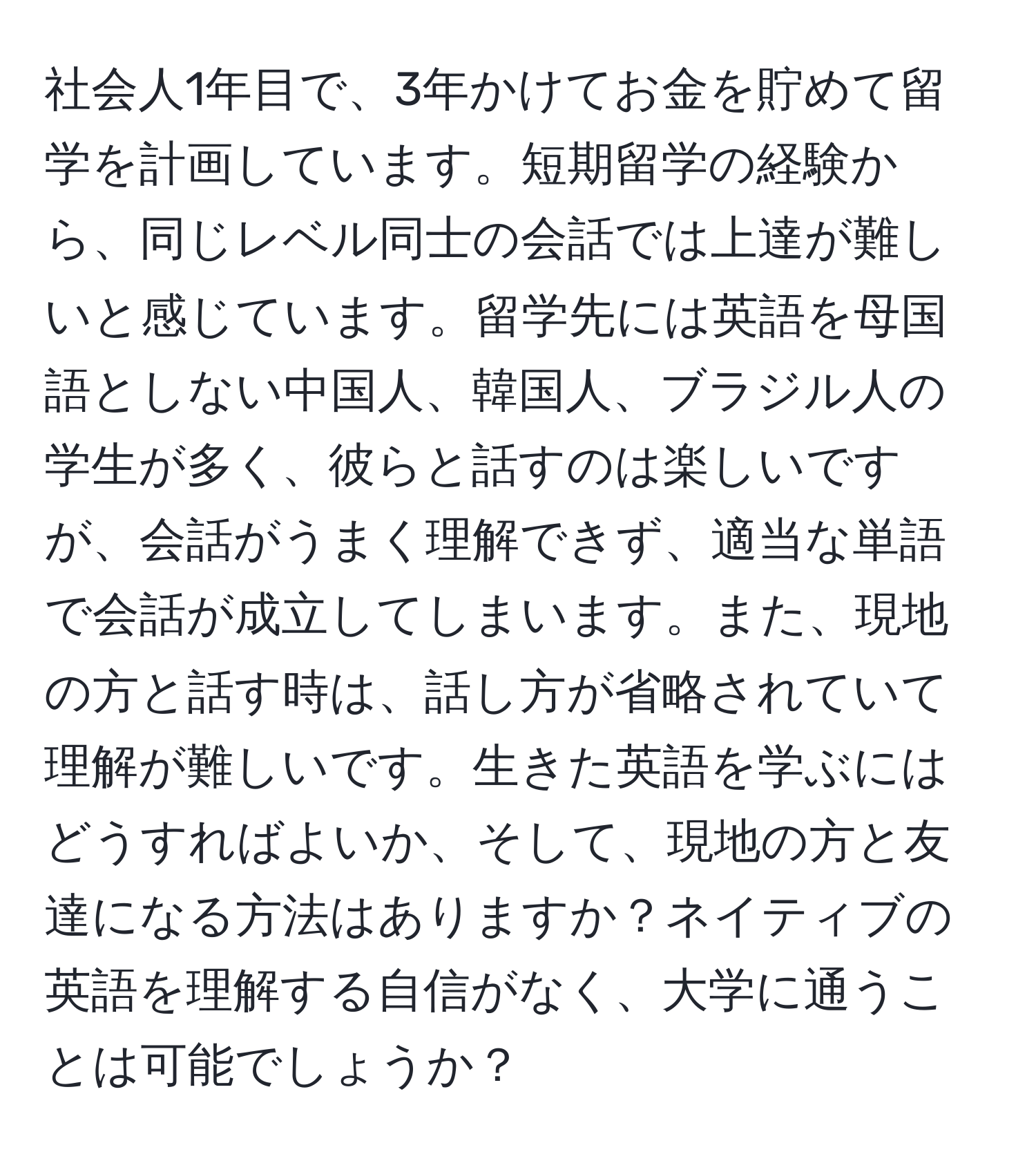 社会人1年目で、3年かけてお金を貯めて留学を計画しています。短期留学の経験から、同じレベル同士の会話では上達が難しいと感じています。留学先には英語を母国語としない中国人、韓国人、ブラジル人の学生が多く、彼らと話すのは楽しいですが、会話がうまく理解できず、適当な単語で会話が成立してしまいます。また、現地の方と話す時は、話し方が省略されていて理解が難しいです。生きた英語を学ぶにはどうすればよいか、そして、現地の方と友達になる方法はありますか？ネイティブの英語を理解する自信がなく、大学に通うことは可能でしょうか？