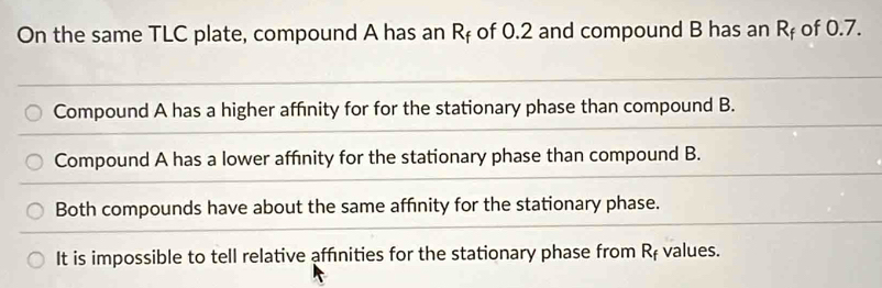 On the same TLC plate, compound A has an R_f of 0.2 and compound B has an R_f of 0.7.
Compound A has a higher affinity for for the stationary phase than compound B.
Compound A has a lower affinity for the stationary phase than compound B.
Both compounds have about the same affnity for the stationary phase.
It is impossible to tell relative affinities for the stationary phase from R_f values.