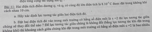 điện tổng cộng tác đụng lên q_3! 
Bài L: Hai điện tích điểm dương q_1 và q_2 có cùng độ lớn điện tích là 8.10^(-7)C được đặt trong không khí 
cách nhau 10 cm. 
a. Hãy xác định lực tương tác giữa hai điện tích đó. 
b. Đặt hai điện tích đó vào trong môi trường có hằng số điện môi là varepsilon =2 thì lực tương tác giữa 
chúng sẽ thay đổi thế nào ? Để lực tương tác giữa chúng là không đổi (bằng lực tương tác khi đặt trong 
không khí) thì khoảng cách giữa chúng khi đặt trong môi trường có hằng số điện môi varepsilon =2 là bao nhiêu