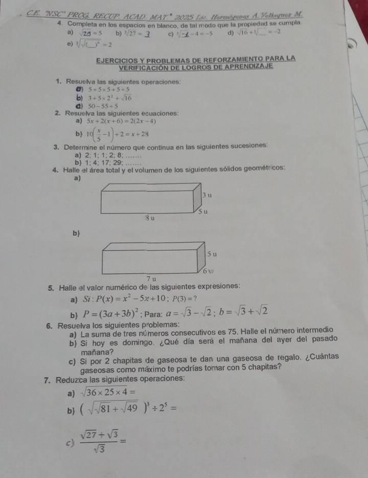 'NSC" PROG, RECUP. ACAD MAT.* 2025 Lác. ormóqunas A. Velásquez M.
4. Completa en los espacios en blanco, de tal modo que la propiedad se cumpla
a) sqrt(20)=5 b) sqrt[3](27)= c) 1/ −∠ −4 =-5 d) sqrt(16)+sqrt[3](_ )=-2
e) sqrt[3](sqrt (_ ))^6=2
EJERCICIOS Y PROBLEMAS DE REFORZAMIENTO PARA LA
VERIFICACIÓN DE LOGROS DE APRENDIZAJE
1. Resuelva las siguientes operaciones:
σ) 5+5* 5+5+5
b) 3+5* 2^2+sqrt(16)
C 50-55/ 5
2. Resuelva las siguientes ecuaciones:
a) 5x+2(x+6)=2(2x-4)
b 10( x/5 -1)+2=x+28
3. Determine el número que continua en las siguientes sucesiones:
a) 2; 1; 1; 2; 8; ……
b 1; 4; 17; 29; ……
4. Halle el área total y el volumen de los siguientes sólidos geométricos:
a)
b
5. Halle el valor numérico de las siguientes expresiones:
a) Si:P(x)=x^2-5x+10;P(3)=?
b) P=(3a+3b)^2; Para: a=sqrt(3)-sqrt(2);b=sqrt(3)+sqrt(2)
6. Resuelva los siguientes problemas:
a) La suma de tres números consecutivos es 75. Halle el número intermedio
b) Si hoy es domingo. ¿Qué día sera el mañana del ayer del pasado
mañana?
c) Si por 2 chapitas de gaseosa te dan una gaseosa de regalo. ¿Cuántas
gaseosas como máximo te podrías tomar con 5 chapitas?
7. Reduzca las siguientes operaciones:
a) sqrt(36* 25* 4)=
b (sqrt(sqrt 81)+sqrt(49))^3/ 2^5=
c)  (sqrt(27)+sqrt(3))/sqrt(3) =