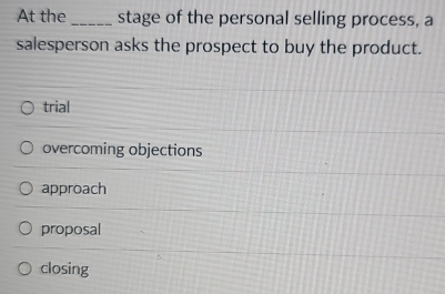 At the _stage of the personal selling process, a
salesperson asks the prospect to buy the product.
trial
overcoming objections
approach
proposal
closing