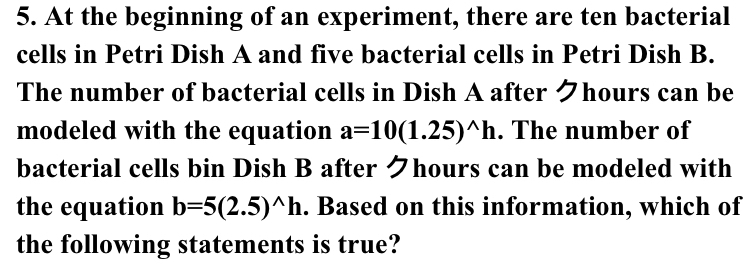 At the beginning of an experiment, there are ten bacterial 
cells in Petri Dish A and five bacterial cells in Petri Dish B. 
The number of bacterial cells in Dish A after クhours can be 
modeled with the equation a=10(1.25)^wedge h. The number of 
bacterial cells bin Dish B after クhours can be modeled with 
the equation b=5(2.5)^wedge h. Based on this information, which of 
the following statements is true?