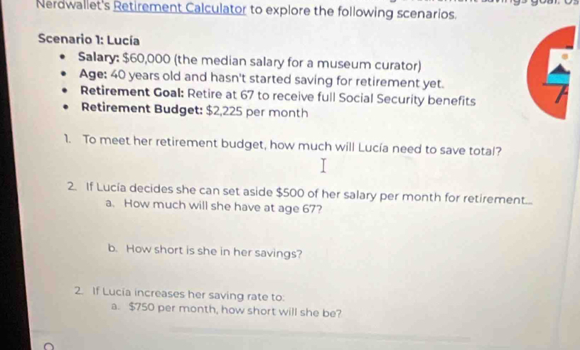 Nerdwallet's Retirement Calculator to explore the following scenarios. 
Scenario 1: Lucía 
Salary: $60,000 (the median salary for a museum curator) 
Age: 40 years old and hasn't started saving for retirement yet. 
Retirement Goal: Retire at 67 to receive full Social Security benefits 
Retirement Budget: $2,225 per month
1. To meet her retirement budget, how much will Lucía need to save total? 
2. If Lucía decides she can set aside $500 of her salary per month for retirement... 
a. How much will she have at age 67? 
b. How short is she in her savings? 
2. If Lucia increases her saving rate to: 
a. $750 per month, how short will she be?