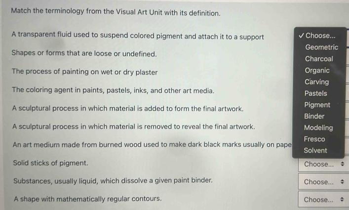 Match the terminology from the Visual Art Unit with its definition.
A transparent fluid used to suspend colored pigment and attach it to a support Choose...
Geometric
Shapes or forms that are loose or undefined. Charcoal
The process of painting on wet or dry plaster
Organic
Carving
The coloring agent in paints, pastels, inks, and other art media. Pastels
A sculptural process in which material is added to form the final artwork. Pigment
Binder
A sculptural process in which material is removed to reveal the final artwork. Modeling
Fresco
An art medium made from burned wood used to make dark black marks usually on pape Solvent
Solid sticks of pigment. Choose...
Substances, usually liquid, which dissolve a given paint binder. Choose...
A shape with mathematically regular contours. Choose...