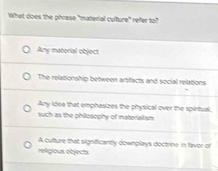 What does the phrase "material culture" refer to?
Any material object
The relationship between artifacts and social relations
Any idea that emphasizes the physical over the spiritual,
such as the philosophy of materialism
A culture that significantly downplays doctrine in favor of
reilgious objects