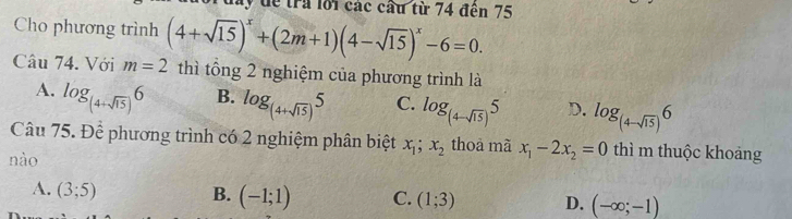 đay đề trả lới các cầu từ 74 đến 75
Cho phương trình
Câu 74. Với m=2 (4+sqrt(15))^x+(2m+1)(4-sqrt(15))^x-6=0. 
thì tổng 2 nghiệm của phương trình là
B.
A. log _(4+sqrt(15))6 log _(4+sqrt(15))5 C. log _(4-sqrt(15))5 D. log _(4-sqrt(15))6
Câu 75. Để phương trình có 2 nghiệm phân biệt x_1;x_2 thoà mã x_1-2x_2=0 thì m thuộc khoảng
nào
A. (3;5) B. (-1;1) C. (1;3) D. (-∈fty ;-1)