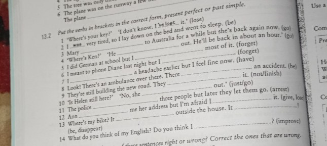 The tree was only u
6 The plane was on the runway a few
The plane
13.2 Put the verbs in brackets in the correct form, present perfect or past simple.
Use a
1 ‘Where’s your key?’ ‘I don’t know. I ’ve lost... it.’ (lose)
to Australia for a while but she's back again now. (go) Com
2 I wae_ very tired, so I lay down on the bed and went to sleep. (be)
3 Mary ___our. He’ll be back in about an hour.' (go)
most of it. (forget)
Pre
4 ‘Where’s Ken?’ ‘He_
(forget)
5 I did German at school but I
an accident. (be) H
6 I meant to phone Diane last night but I
7 1 _a headache earlier but I feel fine now. (have)
8 Look! There's an ambulance over there. There
it. (not/finish) W
9 They're still building the new road. They out.’ (just/go) a
me her address but I'm afraid I three people but later they let them go. (arrest)
11 The police 10 ‘Is Helen still here?’ ‘No, she
it. (give, lose C
13 Where's my bike? It_ outside the house. It
!
12 Ann
? (improve)
(be, disappear)
14 What do you think of my English? Do you think I
hare sentences right or wrong? Correct the ones that are wrong.