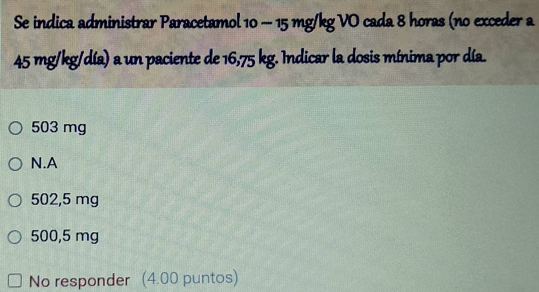 Se indica administrar Paracetamol 10 - 15 mg/kg VO cada 8 horas (no exceder a
45 mg/kg/día) a un paciente de 16,75 kg. Indicar la dosis mínima por día.
503 mg
N.A
502,5 mg
500,5 mg
No responder (4.00 puntos)