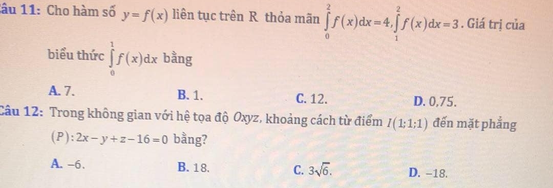 Cho hàm số y=f(x) liên tục trên R thỏa mãn ∈tlimits _0^(2f(x)dx=4, ∈tlimits _1^2f(x)dx=3. Giá trị của
biểu thức ∈tlimits _0^1f(x)dx bằng
A. 7. B. 1. C. 12. D. 0,75.
Câu 12: Trong không gian với hệ tọa độ Oxyz, khoảng cách từ điểm I(1;1;1) đến mặt phẳng
(P): 2x-y+z-16=0 bằng?
A. -6. B. 18. C. 3sqrt 6). D. -18.