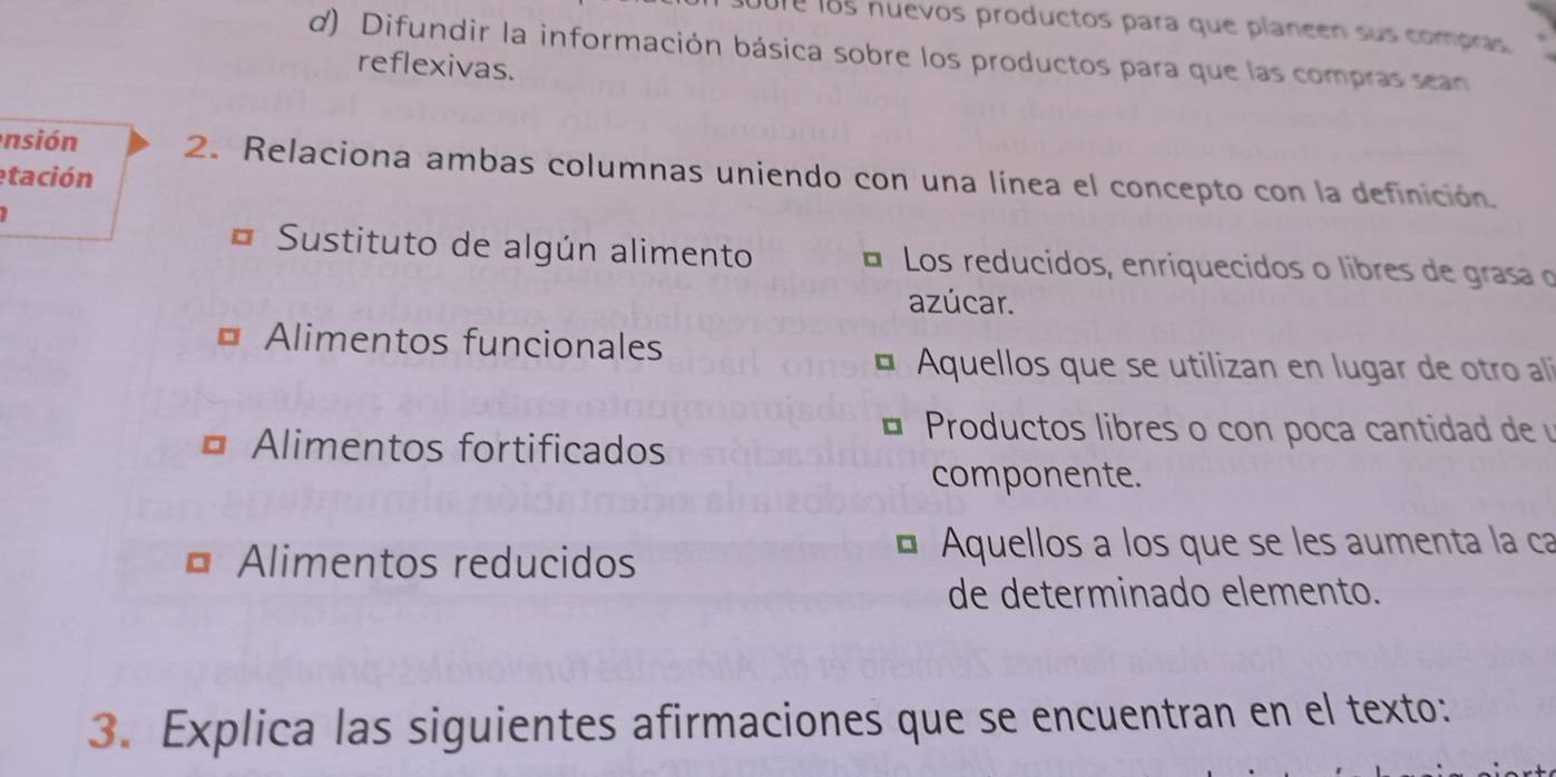 ure los nuevos productos para que planeen sus compras
d) Difundir la información básica sobre los productos para que las compras sean
reflexivas.
nsión 2. Relaciona ambas columnas uniendo con una línea el concepto con la definición.
etación
Sustituto de algún alimento É Los reducidos, enriquecidos o libres de grasa o
azúcar.
Alimentos funcionales
Aquellos que se utilizan en lugar de otro alíi
Alimentos fortificados
Productos libres o con poca cantidad de 
componente.
Alimentos reducidos Aquellos a los que se les aumenta la ca
de determinado elemento.
3. Explica las siguientes afirmaciones que se encuentran en el texto: