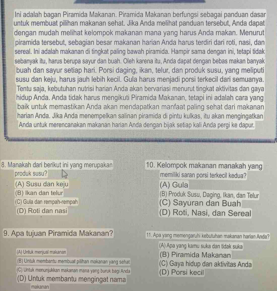 Ini adalah bagan Piramida Makanan. Piramida Makanan berfungsi sebagai panduan dasar
untuk membuat pilihan makanan sehat. Jika Anda melihat panduan tersebut, Anda dapat
dengan mudah melihat kelompok makanan mana yang harus Anda makan. Menurut
piramida tersebut, sebagian besar makanan harian Anda harus terdiri dari roti, nasi, dan
sereal. Ini adalah makanan di tingkat paling bawah piramida. Hampir sama dengan ini, tetapi tidak
sebanyak itu, harus berupa sayur dan buah. Oleh karena itu, Anda dapat dengan bebas makan banyak
buah dan sayur setiap hari. Porsi daging, ikan, telur, dan produk susu, yang meliputi
susu dan keju, harus jauh lebih kecil. Gula harus menjadi porsi terkecil dari semuanya.
Tentu saja, kebutuhan nutrisi harian Anda akan bervariasi menurut tingkat aktivitas dan gaya
hidup Anda. Anda tidak harus mengikuti Piramida Makanan, tetapi ini adalah cara yang
baik untuk memastikan Anda akan mendapatkan manfaat paling sehat dari makanan
harian Anda. Jika Anda menempelkan salinan piramida di pintu kulkas, itu akan mengingatkan
Anda untuk merencanakan makanan harian Anda dengan bijak setiap kali Anda pergi ke dapur.
8. Manakah dari berikut ini yang merupakan 10. Kelompok makanan manakah yang
produk susu? memiliki saran porsi terkecil kedua?
(A) Susu dan keju (A) Gula
(B) Ikan dan telur (B) Produk Susu, Daging, Ikan, dan Telur
(C) Gula dan rempah-rempah (C) Sayuran dan Buah
(D) Roti dan nasi (D) Roti, Nasi, dan Sereal
9. Apa tujuan Piramida Makanan? 11. Apa yang memengaruhi kebutuhan makanan harian Anda?
(A) Apa yang kamu suka dan tidak suka
(A) Untuk menjual makanan (B) Piramida Makanan
(B) Untuk membantu membuat pilihan makanan yang sehat (C) Gaya hidup dan aktivitas Anda
(C) Untuk menunjukkan makanan mana yang buruk bagi Anda (D) Porsi kecil
(D) Untuk membantu mengingat nama
makanan