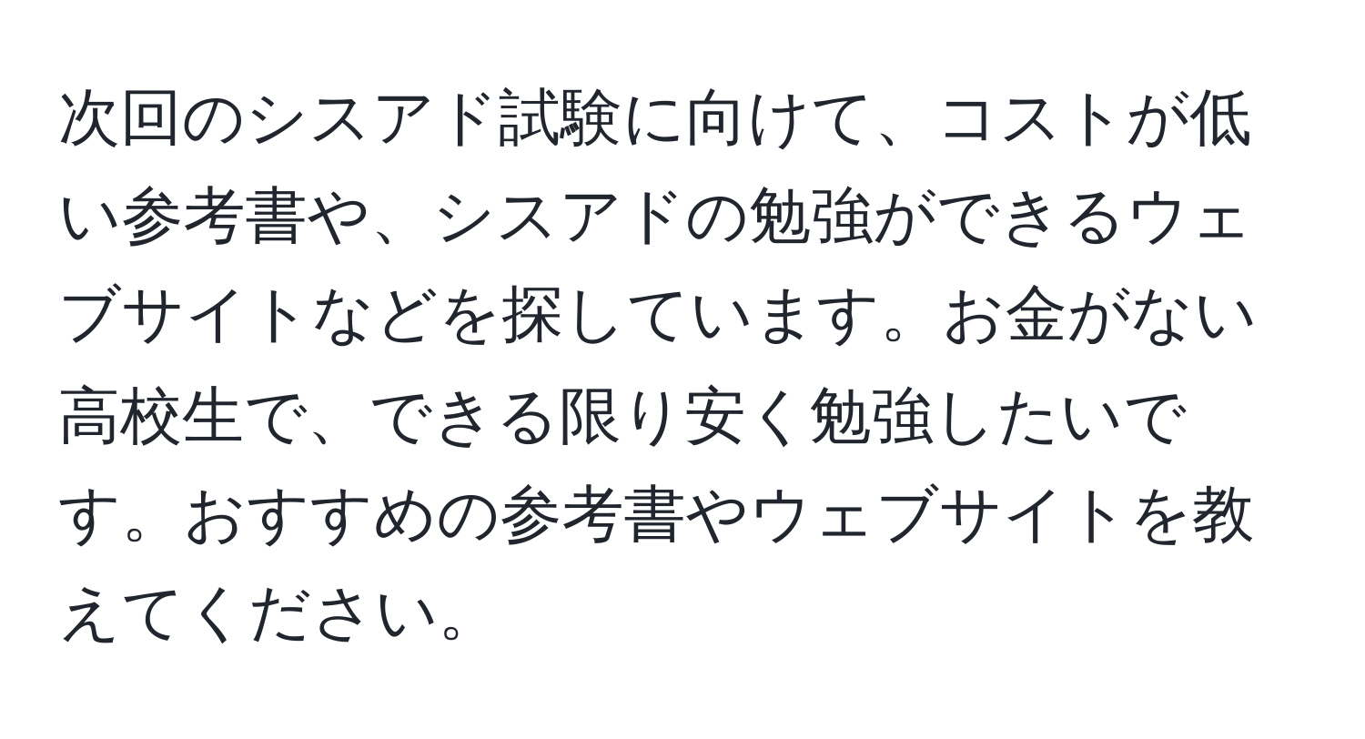 次回のシスアド試験に向けて、コストが低い参考書や、シスアドの勉強ができるウェブサイトなどを探しています。お金がない高校生で、できる限り安く勉強したいです。おすすめの参考書やウェブサイトを教えてください。