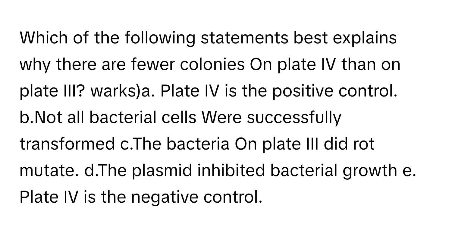 Which of the following statements best explains why there are fewer colonies On plate IV than on plate III? warks)a. Plate IV is the positive control. b.Not all bacterial cells Were successfully transformed c.The bacteria On plate III did rot mutate. d.The plasmid inhibited bacterial growth e. Plate IV is the negative control.