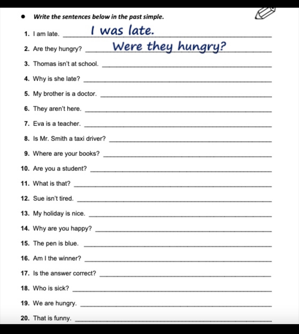 Write the sentences below in the past simple. 
1. I am late._ 
2. Are they hungry?_ 
3. Thomas isn't at school._ 
4. Why is she late?_ 
5. My brother is a doctor._ 
6. They aren't here._ 
7. Eva is a teacher._ 
8. Is Mr. Smith a taxi driver?_ 
9. Where are your books?_ 
10. Are you a student?_ 
11. What is that?_ 
12. Sue isn't tired._ 
13. My holiday is nice._ 
14. Why are you happy?_ 
15. The pen is blue._ 
16. Am I the winner?_ 
17. Is the answer correct? 
_ 
18. Who is sick?_ 
19. We are hungry._ 
20. That is funny._