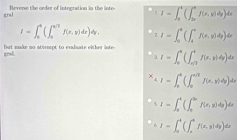 Reverse the order of integration in the inte- 
gral 1. I=∈t _0^4(∈t _(2x)^8f(x,y)dy)dx
I=∈t _0^8(∈t _0^(y/2)f(x,y)dx)dy, 
2. I=∈t _0^8(∈t _4^xf(x,y)dy)dx
but make no attempt to evaluate either inte- 
gral. 
3. I=∈t _0^8(∈t _(x/2)^4f(x,y)dy)dx
X I=∈t _0^8(∈t _0^(x/2)f(x,y)dy)dx
4. 
5. I=∈t _0^4(∈t _0^(2x)f(x,y)dy)dx
6. I=∈t _0^4(∈t _x^8f(x,y)dy)dx