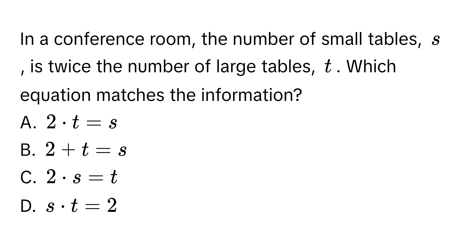 In a conference room, the number of small tables, s, is twice the number of large tables, t. Which equation matches the information? 
A. 2· t=s
B. 2+t=s
C. 2· s=t
D. s· t=2