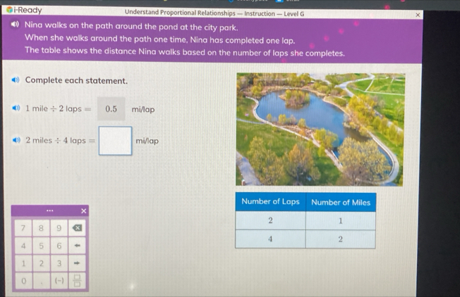 i-Ready Understand Proportional Relationships — Instruction — Level G 
• Nina walks on the path around the pond at the city park. 
When she walks around the path one time, Nina has completed one lap. 
The table shows the distance Nina walks based on the number of laps she completes. 
€ Complete each statement. 
(3) 1mile/ 2laps= 0.5 mi/lap
•3) 2miles/ 4laps=□ mi/lap