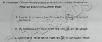 Directions: Choose the most sutable conjunction to complete the senence 
White your answer on the answer sheet. 
1. I wanted to go over my friend's house (but, iniess) I fed a lot of 
homework. 
2. My classmate didn't study for the test (yet not) she still passed. 
3. Sam lived in France for two years (but.(ac) he can speak Franch.