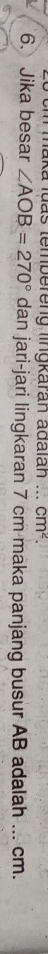 maka luas tembereng lingkaran adaian ... cm^2. 
6. Jika besar ∠ AOB=270° dan jari-jari lingkaran 7 cm maka panjang busur AB adalah ... cm.