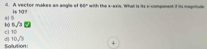 A vector makes an angle of 60° with the x-axis. What is its x -component if its magnitude
is 10?
a) 5
b) 5sqrt(3)
c) 10
d) 10sqrt(3)
Solution: