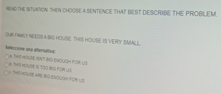 READ THE SITUATION. THEN CHOOSE A SENTENCE THAT BEST DESCRIBE THE PROBLEM.
OUR FAMILY NEEDS A BIG HOUSE. THIS HOUSE IS VERY SMALL.
Seleccione una alternativa:
a. THIS HOUSE ISN'T BIG ENOUGH FOR US
b. THIS HOUSE IS TOO BIG FOR US
c . THIS HOUSE ARE BIG ENOUGH FOR US