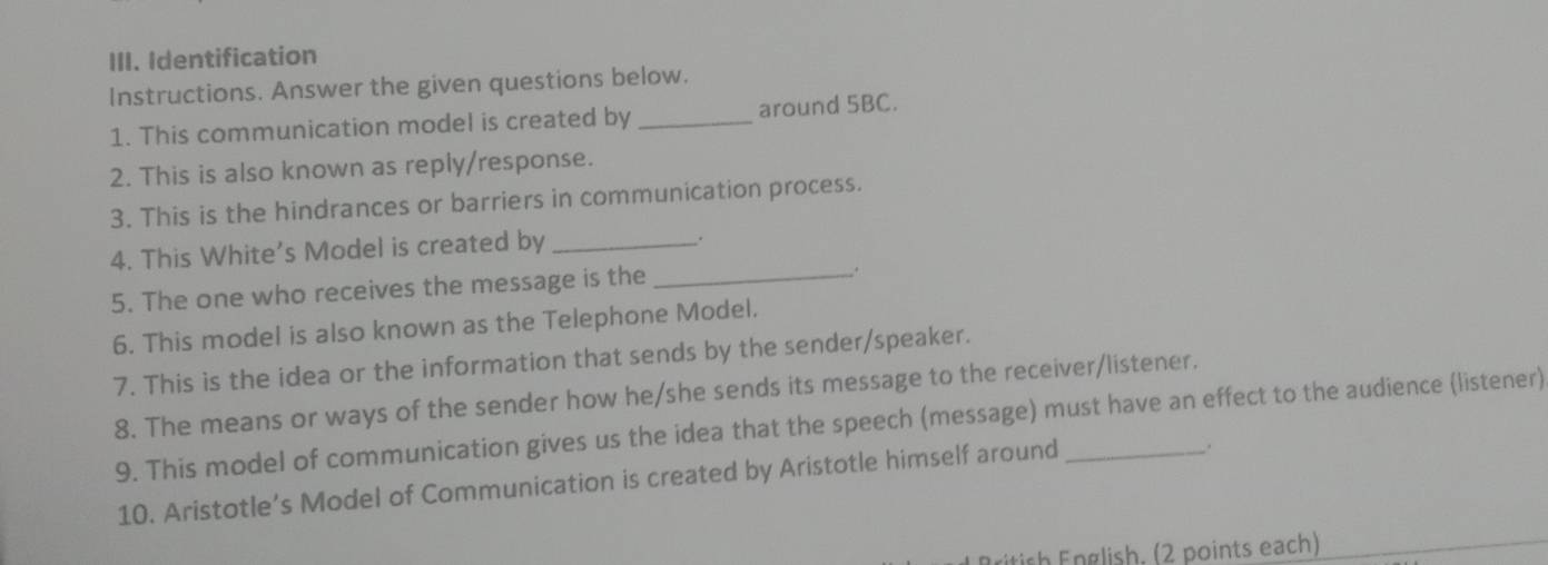 Identification 
Instructions. Answer the given questions below. 
1. This communication model is created by _around 5BC. 
2. This is also known as reply/response. 
3. This is the hindrances or barriers in communication process. 
4. This White’s Model is created by_ 
. 
5. The one who receives the message is the 
__. 
6. This model is also known as the Telephone Model. 
7. This is the idea or the information that sends by the sender/speaker. 
8. The means or ways of the sender how he/she sends its message to the receiver/listener. 
9. This model of communication gives us the idea that the speech (message) must have an effect to the audience (listener) 
10. Aristotle’s Model of Communication is created by Aristotle himself around 
. 
ritish English. (2 points each)