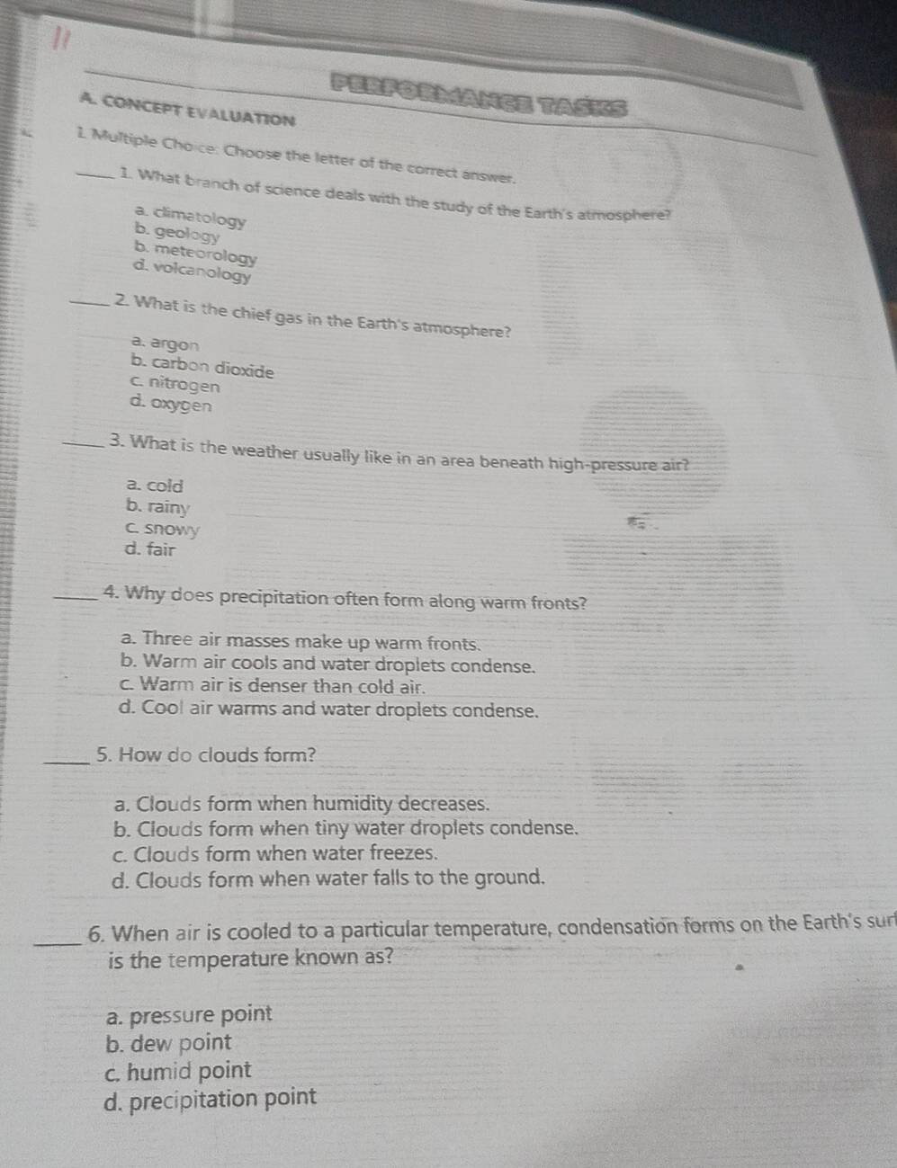 PerforMANGE TASKS
A. CONCEPT EVALUATION
_1. Multiple Choice: Choose the letter of the correct answer.
1. What branch of science deals with the study of the Earth's atmosphere?
a. climatology
b. geology
b. meteorology
d. volcanology
_2. What is the chief gas in the Earth's atmosphere?
a. argon
b. carbon dioxide
c. nitrogen
d. oxygen
_3. What is the weather usually like in an area beneath high-pressure air?
a. cold
b. rainy
c. snowy
d. fair
_4. Why does precipitation often form along warm fronts?
a. Three air masses make up warm fronts.
b. Warm air cools and water droplets condense.
c. Warm air is denser than cold air.
d. Coo! air warms and water droplets condense.
_5. How do clouds form?
a. Clouds form when humidity decreases.
b. Clouds form when tiny water droplets condense.
c. Clouds form when water freezes.
d. Clouds form when water falls to the ground.
_6. When air is cooled to a particular temperature, condensation forms on the Earth's sur
is the temperature known as?
a. pressure point
b. dew point
c. humid point
d. precipitation point