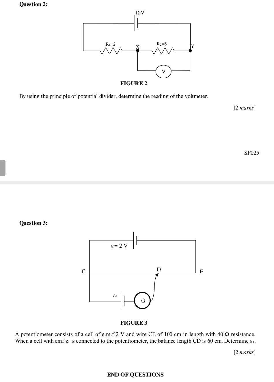 By using the principle of potential divider, determine the reading of the voltmeter.
[2 marks]
SP025
Question 3:
FIGURE 3
A potentiometer consists of a cell of e.m.f 2 V and wire CE of 100 cm in length with 40 Ω resistance.
When a cell with emf ε is connected to the potentiometer, the balance length CD is 60 cm. Determine ε.
[2 marks]
END OF QUESTIONS