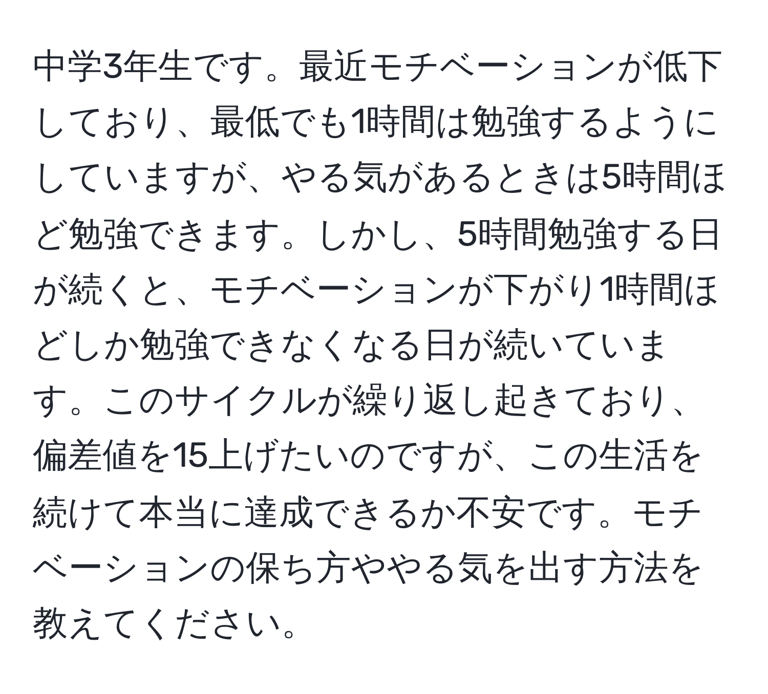 中学3年生です。最近モチベーションが低下しており、最低でも1時間は勉強するようにしていますが、やる気があるときは5時間ほど勉強できます。しかし、5時間勉強する日が続くと、モチベーションが下がり1時間ほどしか勉強できなくなる日が続いています。このサイクルが繰り返し起きており、偏差値を15上げたいのですが、この生活を続けて本当に達成できるか不安です。モチベーションの保ち方ややる気を出す方法を教えてください。