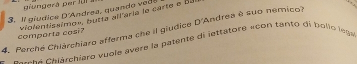 giungerà per lu l à 
3. Il giudice D'Andrea, quando vede 
violentissimo», butta all’aria le carte e ba 
4. Perché Chiàrchiaro afferma che il giudice D' Andrea è suo nemico? 
comporta cosi? 
c a rch é Chiárchiaro vuole avere la patente di iettatore «con tanto di bollo lega