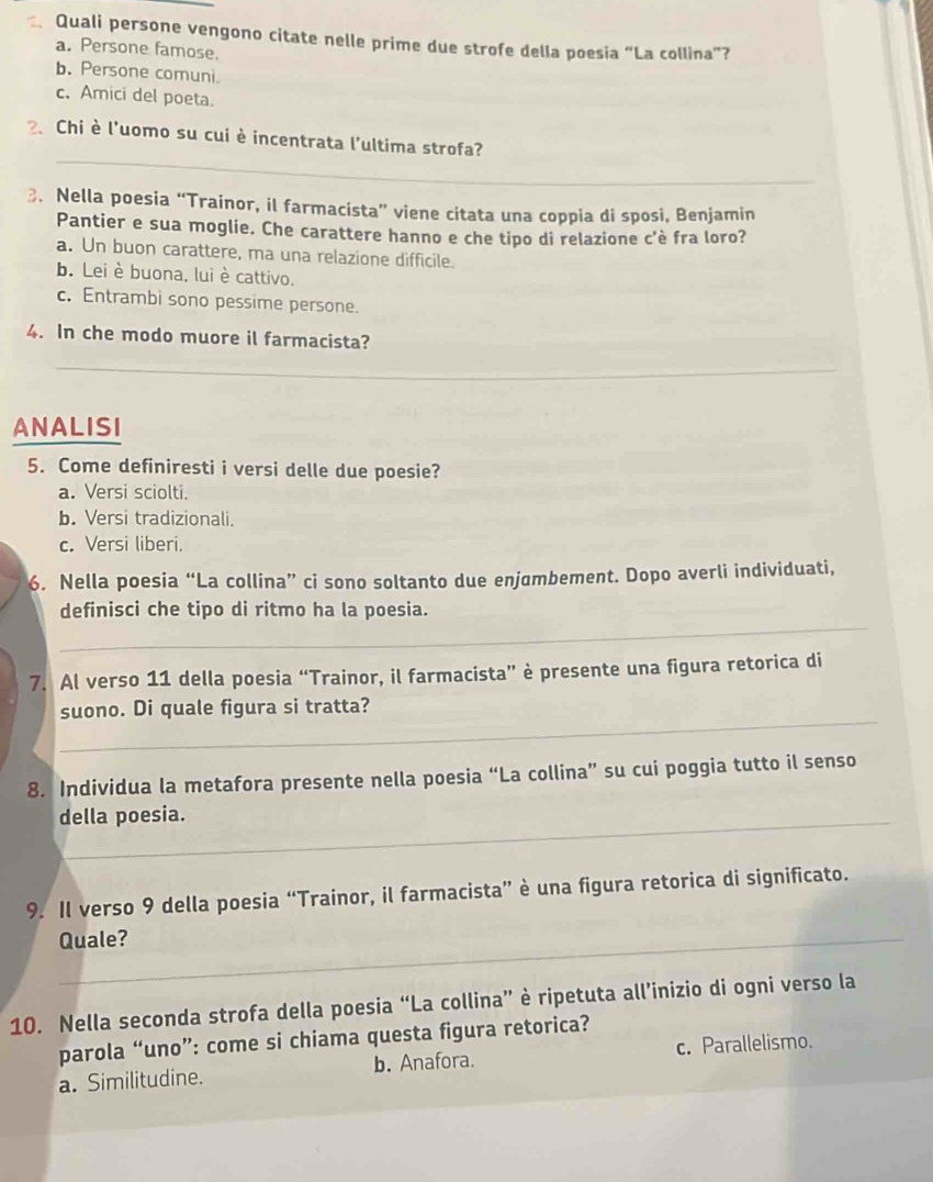 Quali persone vengono citate nelle prime due strofe della poesia “La collina”?
a. Persone famose.
b. Persone comuni
c. Amici del poeta.
_
2. Chi è l'uomo su cui è incentrata l'ultima strofa?
3. Nella poesia “Trainor, il farmacista” viene citata una coppia di sposi, Benjamin
Pantier e sua moglie. Che carattere hanno e che tipo di relazione c'è fra loro?
a. Un buon carattere, ma una relazione difficile.
b. Lei è buona, lui è cattivo.
c. Entrambi sono pessime persone.
4. In che modo muore il farmacista?
_
_
ANALISI
5. Come definiresti i versi delle due poesie?
a. Versi sciolti.
b. Versi tradizionali.
c. Versi liberi.
6. Nella poesia “La collina” ci sono soltanto due enjumbement. Dopo averli individuati,
_
definisci che tipo di ritmo ha la poesia.
7. Al verso 11 della poesia “Trainor, il farmacista” è presente una figura retorica di
_
suono. Di quale figura si tratta?
8. Individua la metafora presente nella poesia “La collina” su cui poggia tutto il senso
della poesia.
9. Il verso 9 della poesia “Trainor, il farmacista” è una figura retorica di significato.
_Quale?
10. Nella seconda strofa della poesia “La collina” è ripetuta all’inizio di ogni verso la
parola “uno”: come si chiama questa figura retorica?
a. Similitudine. b. Anafora. c. Parallelismo.