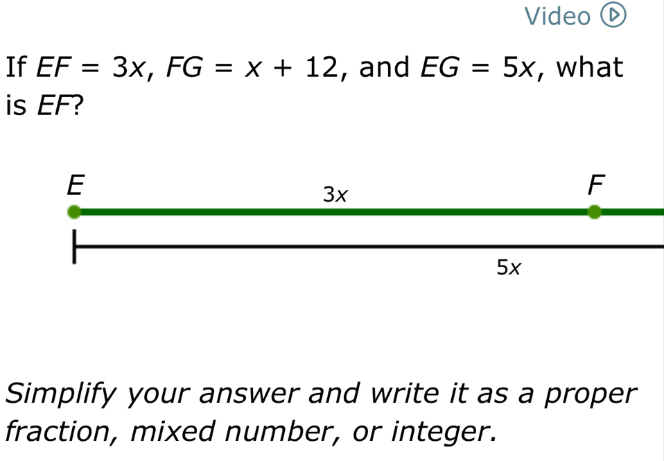 Video ⓑ 
If EF=3x, FG=x+12 , and EG=5x , what 
is EF? 
Simplify your answer and write it as a proper 
fraction, mixed number, or integer.