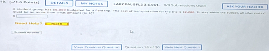 DETAILS MY NOTES LARCPALGFL2 3.6.061。 0/8 Submissions Used ASK YOUR TEACHER 
A student group has $6,000 budgeted for a field trip. The cost of transportation for the trip is $2,200. To stay within the budget, all other costs C must be no more than what amount (in S) 7
Need Help? Read it 
Submit Answer 
View Previous Question Question 18 of 30 View Next Question