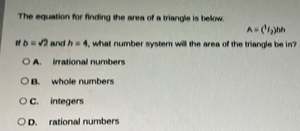 The equation for finding the area of a triangle is below.
A=(^1/_2)bh
If b=sqrt(2) and h=4 , what number system will the area of the triangle be in?
A. irrational numbers
B. whole numbers
C. integers
D. rational numbers