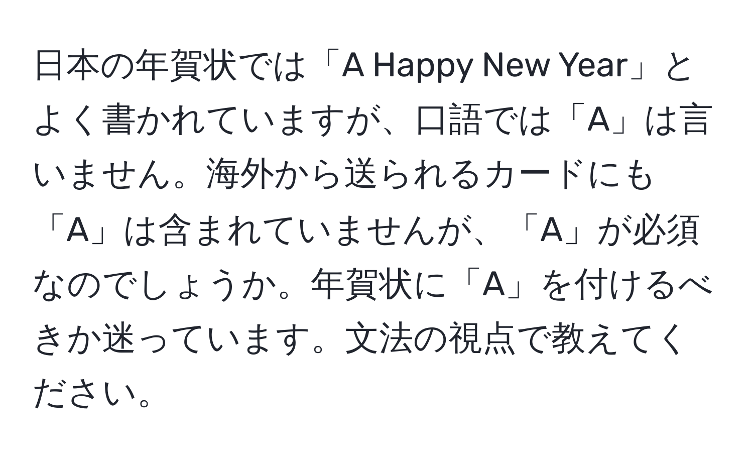 日本の年賀状では「A Happy New Year」とよく書かれていますが、口語では「A」は言いません。海外から送られるカードにも「A」は含まれていませんが、「A」が必須なのでしょうか。年賀状に「A」を付けるべきか迷っています。文法の視点で教えてください。