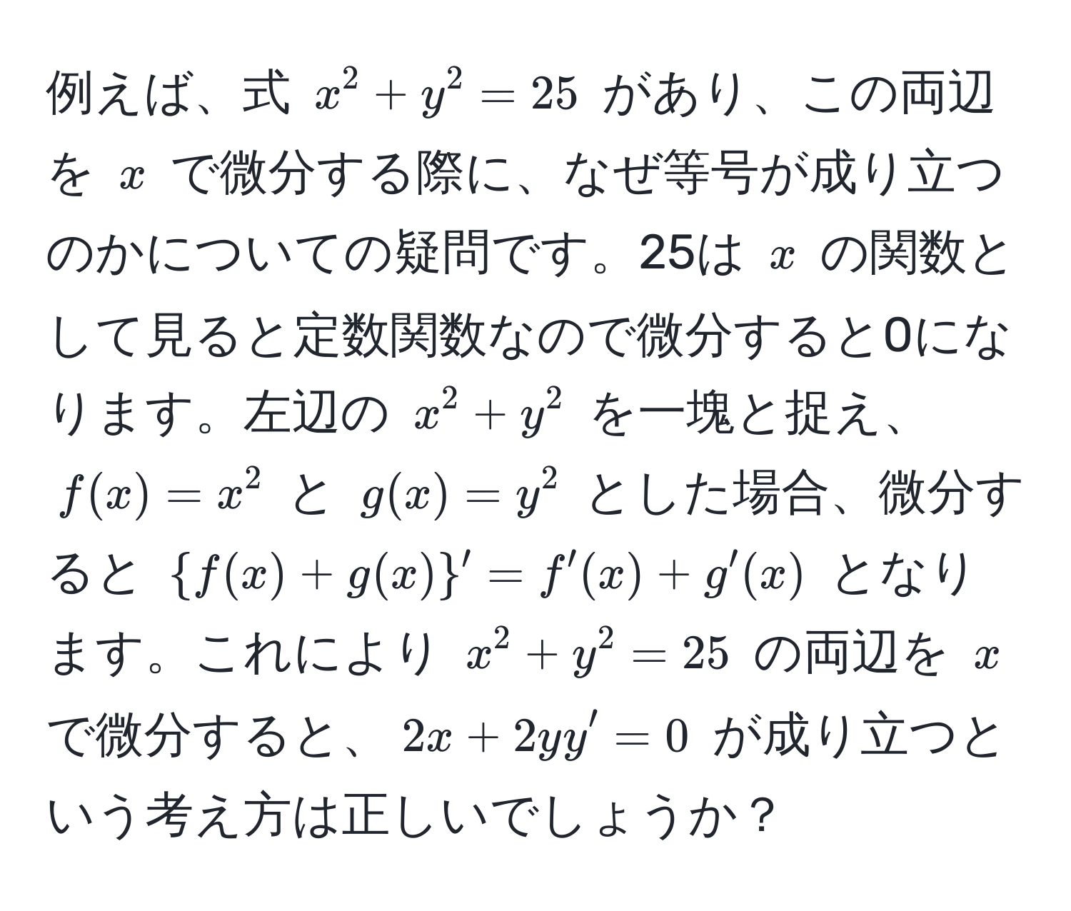 例えば、式 $x^(2 + y^2 = 25$ があり、この両辺を $x$ で微分する際に、なぜ等号が成り立つのかについての疑問です。25は $x$ の関数として見ると定数関数なので微分すると0になります。左辺の $x^2 + y^2$ を一塊と捉え、$f(x) = x^2$ と $g(x) = y^2$ とした場合、微分すると $f(x) + g(x))' = f'(x) + g'(x)$ となります。これにより $x^2 + y^2 = 25$ の両辺を $x$ で微分すると、$2x + 2y y' = 0$ が成り立つという考え方は正しいでしょうか？