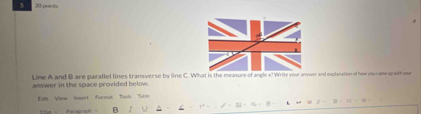 5 20 points 
Line A and B are parallel lines transverse by line C. What is the measure of angle x? Write your answer and explanation of how you came up with your 
answer in the space provided below. 
Edit View Insert Format Tools Table 
1 
12ot = Paragraph B