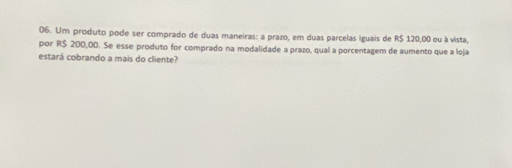 Um produto pode ser comprado de duas maneiras: a prazo, em duas parcelas iguais de R$ 120,00 ou à vista, 
por R$ 200,00. Se esse produto for comprado na modalidade a prazo, qual a porcentagem de aumento que a loja 
estará cobrando a mais do cliente?