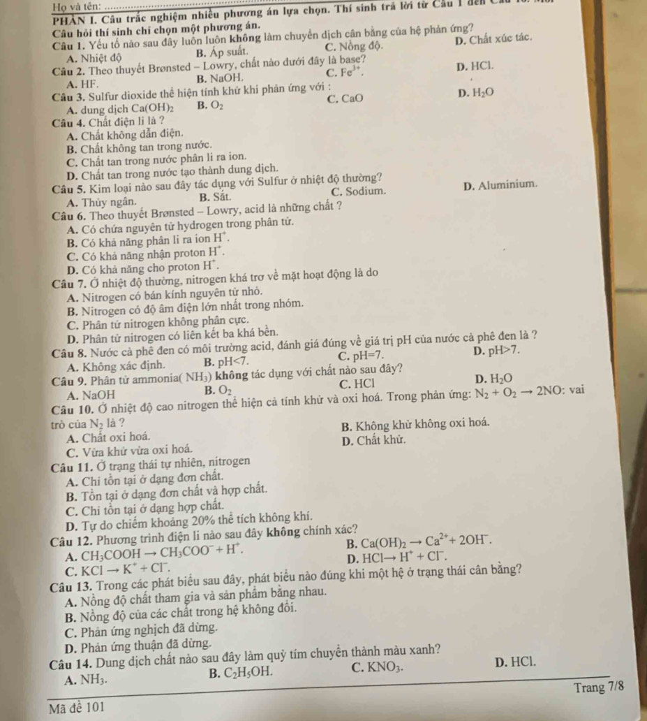 Họ và tên:_
PHÀN I. Câu trắc nghiệm nhiều phương án lựa chọn. Thí sinh trả lời từ Cầu 1 đến  ở
Câu hỏi thí sinh chỉ chọn một phương án.
Câu 1. Yếu tố nào sau đây luồn luôn không làm chuyển dịch cân bằng của hệ phản ứng?
A. Nhiệt độ B. Áp suất. C. Nồng độ. D. Chất xúc tác.
Cầu 2. Theo thuyết Brønsted - Lowry, chất nào dưới đây là base?
A. HF. B. NaOH. C. Fe^(3+). D. HCl.
Câu 3. Sulfur dioxide thể hiện tính khử khí phản ứng với :
C. CaO
D. H_2O
A. dung dịch Ca(OH)_2 B. O_2
Câu 4. Chất điện li là ?
A. Chất không dẫn điện.
B. Chất không tan trong nước.
C. Chất tan trong nước phân li ra ion.
D. Chất tan trong nước tạo thành dung dịch.
Câu 5. Kim loại nào sau đây tác dụng với Sulfur ở nhiệt độ thường?
A. Thủy ngân. B. Sắt. C. Sodium. D. Aluminium.
Câu 6. Theo thuyết Brønsted - Lowry, acid là những chất ?
A. Có chứa nguyên tử hydrogen trong phân tử.
B. Có khả năng phân li ra ion H^+.
C. Có khả năng nhận proton H^+.
D. Có khả năng cho proton H^+.
Câu 7. Ở nhiệt độ thường, nitrogen khá trơ về mặt hoạt động là do
A. Nitrogen có bán kính nguyên tử nhỏ.
B. Nitrogen có độ âm điện lớn nhất trong nhóm.
C. Phân tử nitrogen không phân cực.
D. Phân tử nitrogen có liên kết ba khá bền.
Câu 8. Nước cả phê đen có môi trường acid, đánh giá đúng về giá trị pH của nước cả phê đen là ?
C.
A. Không xác định. B. pH<7. pH=7. D. pH>7.
Câu 9. Phân tử ammonia( NH_3) không tác dụng với chất nào sau đây?
A. NaOH B. O_2 C. HCl D. H_2O
Câu 10. Ở nhiệt độ cao nitrogen thể hiện cả tính khử và oxi hoá. Trong phản ứng: N_2+O_2to 2NO:vai
trò cùa N_2 là ?
A. Chất oxi hoá. B. Không khử không oxi hoá.
C. Vừa khử vừa oxi hoá. D. Chất khử.
Câu 11. Ở trạng thái tự nhiên, nitrogen
A. Chi tồn tại ở dạng đơn chất.
B. Tồn tại ở dạng đơn chất và hợp chất.
C. Chi tồn tại ở dạng hợp chất.
D. Tự do chiếm khoảng 20% thể tích không khí.
Câu 12. Phương trình điện li nào sau đây không chính xác?
A. CH_3COOHto CH_3COO^-+H^+. B. Ca(OH)_2to Ca^(2+)+2OH^-.
D. HCIto H^++CI^-.
C. KCIto K^++CI^-.
Câu 13. Trong các phát biểu sau đây, phát biểu nào đúng khi một hệ ở trạng thái cân bằng?
A. Nồng độ chất tham gia và sản phẩm bằng nhau.
B. Nổng độ của các chất trong hệ không đối.
C. Phản ứng nghịch đã dừng.
D. Phản ứng thuận đã dừng.
Câu 14. Dung dịch chất nào sau đây làm quỷ tím chuyển thành màu xanh? D. HCl.
A. NH_3. B. C_2H_5OH. C. KNO_3.
Mã đề 101 Trang 7/8