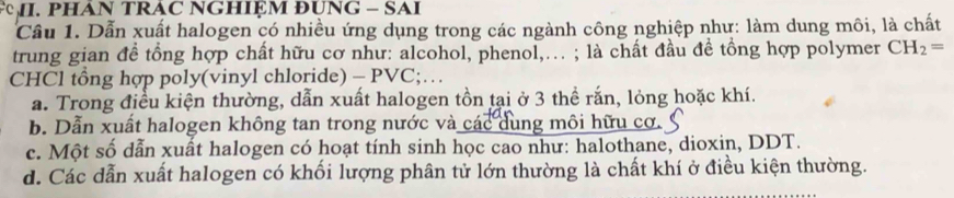 PHAN TRAC NGHIỆM ĐUNG - SAI
Cầu 1. Dẫn xuất halogen có nhiều ứng dụng trong các ngành công nghiệp như: làm dung môi, là chất
trung gian đề tổng hợp chất hữu cơ như: alcohol, phenol,... ; là chất đầu đề tồng hợp polymer CH_2=
CHCl tổng hợp poly(vinyl chloride) - PVC;…
a. Trong điều kiện thường, dẫn xuất halogen tồn tại ở 3 thể rắn, lỏng hoặc khí.
b. Dẫn xuất halogen không tan trong nước và các dung môi hữu cơ.
c. Một số dẫn xuất halogen có hoạt tính sinh học cao như: halothane, dioxin, DDT.
d. Các dẫn xuất halogen có khối lượng phân tử lớn thường là chất khí ở điều kiện thường.