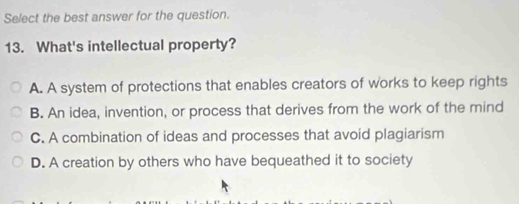 Select the best answer for the question.
13. What's intellectual property?
A. A system of protections that enables creators of works to keep rights
B. An idea, invention, or process that derives from the work of the mind
C. A combination of ideas and processes that avoid plagiarism
D. A creation by others who have bequeathed it to society