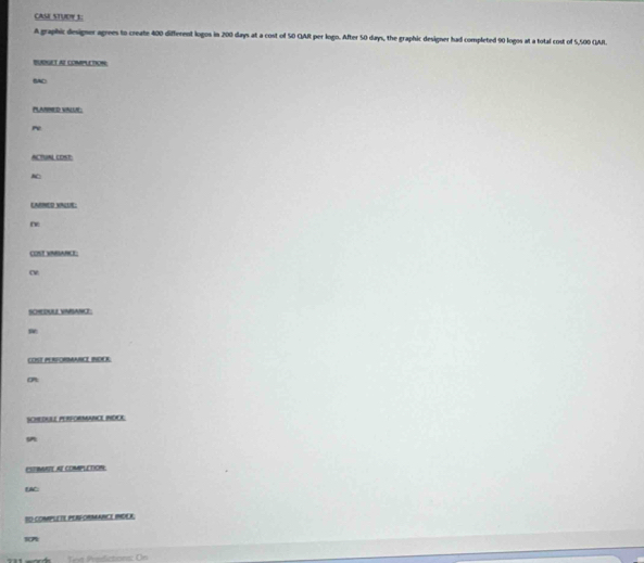 CASE STUDY 1: 
A graphic designer agrees to create 400 different logos in 200 days at a cost of 50 GAR per logo. After 50 days, the graphic designer had completed 90 logos at a total cost of 5,500 GAR. 
BUDNGET AI COMPLETION; 
BAD 
PLARRED VALE 
re 
ACTUAL COSE: 
LARED XINUE: 
ne 
COST VNBARCE: 
SCHDULLVNSANLE: 
COST PERFORMANCI INDK: 
SCHEDULE PERFORMANCE INDCE 

ESTBAAIE AE COMPLETION: 
DAC: 
SO COMPLETE PERFORMANCE IMDEK. 
17 
Tot Preictions: On