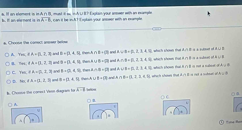 If an element is in A∩ B , must it be in A∪ B' 2 Explain your answer with an example
b. If an element is in overline A-B , can it be in A? Explain your answer with an example.
a. Choose the correct answer below.
A. Yes; if A= 1,2,3 and B= 3,4,5 , then A∩ B= 3 and A∪ B= 1,2,3,4,5 , which shows that A∩ B is a subset of A∪ B
B. Yes; if A= 1,2,3 and B= 3,4,5 , then A∪ B= 3 and A∩ B= 1,2,3,4,5 , which shows that A∩ B is a subset of A∪ B.
C. Yes; if A= 1,2,3 and B= 3,4,5 , then A∩ B= 3 and A∪ B= 1,2,3,4,5 , which shows that A∩ B is not a subset of A∪ B
D. No; if A= 1,2,3 and B= 3,4,5 , then A∪ B= 3 and A∩ B= 1,2,3,4,5 , which shows that A∩ B is not a subset of A∪ B
b. Choose the correct Venn diagram for overline A-B below.
D.
C.
B.
A.
U
U
U
A B
A B
A B
① Time Ren