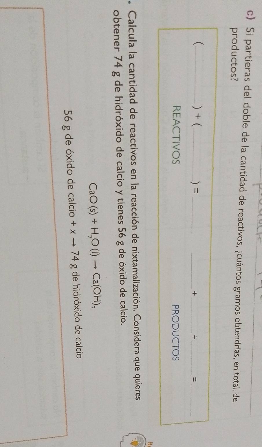 Si partieras del doble de la cantidad de reactivos, ¿cuántos gramos obtendrías, en total, de 
productos? 
( _) + (_ ) =_ 
__+ 
_+ 
_= 
REACTIVOS PRODUCTOS 
R 
. Calcula la cantidad de reactivos en la reacción de nixtamalización. Considera que quieres 
obtener 74 g de hidróxido de calcio y tienes 56 g de óxido de calcio.
CaO(s)+H_2O(l)to Ca(OH)_2
56 g de óxido de calcio +xto 74g de hidróxido de calcio