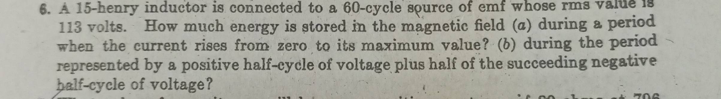 A 15-henry inductor is connected to a 60 -cycle source of emf whose rms value is
113 volts. How much energy is stored in the magnetic field (a) during a period 
when the current rises from zero to its maximum value? (b) during the period 
represented by a positive half-cycle of voltage plus half of the succeeding negative 
half-cycle of voltage?