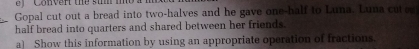 ef '' Convert the sum mo 
Gopal cut out a bread into two-halves and he gave one-half to Luna. Luna cut e 
half bread into quarters and shared between her friends. 
a) Show this information by using an appropriate operation of fractions.