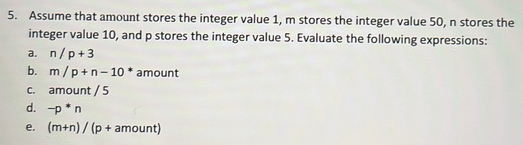 Assume that amount stores the integer value 1, m stores the integer value 50, n stores the 
integer value 10, and p stores the integer value 5. Evaluate the following expressions: 
a. n/p+3
b. m/p+n-10^* amount 
c. amount / 5 
d. -p*n
e. (m+n)/(p+amount)