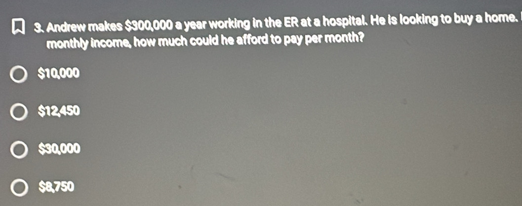 Andrew makes $300,000 a year working in the ER at a hospital. He is looking to buy a home.
monthly income, how much could he afford to pay per month?
$10,000
$12,450
$30,000
$8,750