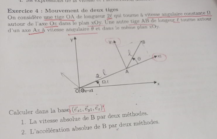 Mouvement de deux tiges
On considère une tige OA de longueur 22 qui tourne à vitesse angulaire constante Ω
autour de l'axe Oz dans le plan xOy y. Une autre tige AB de longeur £ tourne autour
d'un axe Az à vitesse angulaire θ et dans le même plan xOy.
Calculer dans la base (vector e_x1,vector e_y1,vector e_z)|
1. La vitesse absolue de B par deux méthodes.
2. L'accélération absolue de B par deux méthodes.