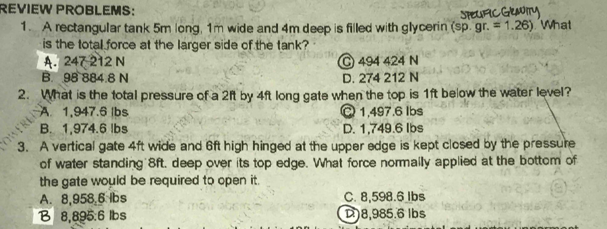 REVIEW PROBLEMS:
1. A rectangular tank 5m long, 1m wide and 4m deep is filled with glycerin ( (sp.gr.=1.26). What
is the total force at the larger side of the tank?
A. 247 212 N C 494 424 N
B. 98 884.8 N D. 274 212 N
2. What is the total pressure of a 2ft by 4ft long gate when the top is 1ft below the water level?
A. 1,947.6 lbs Q 1,497.6 lbs
B. 1,974.6 lbs D. 1,749.6 Ibs
3. A vertical gate 4ft wide and 6ft high hinged at the upper edge is kept closed by the pressure
of water standing 8ft, deep over its top edge. What force normally applied at the bottom of
the gate would be required to open it .
A. 8,958.6 lbs C. 8,598.6 lbs
B 8,895:6 lbs D) 8,985.6 lbs